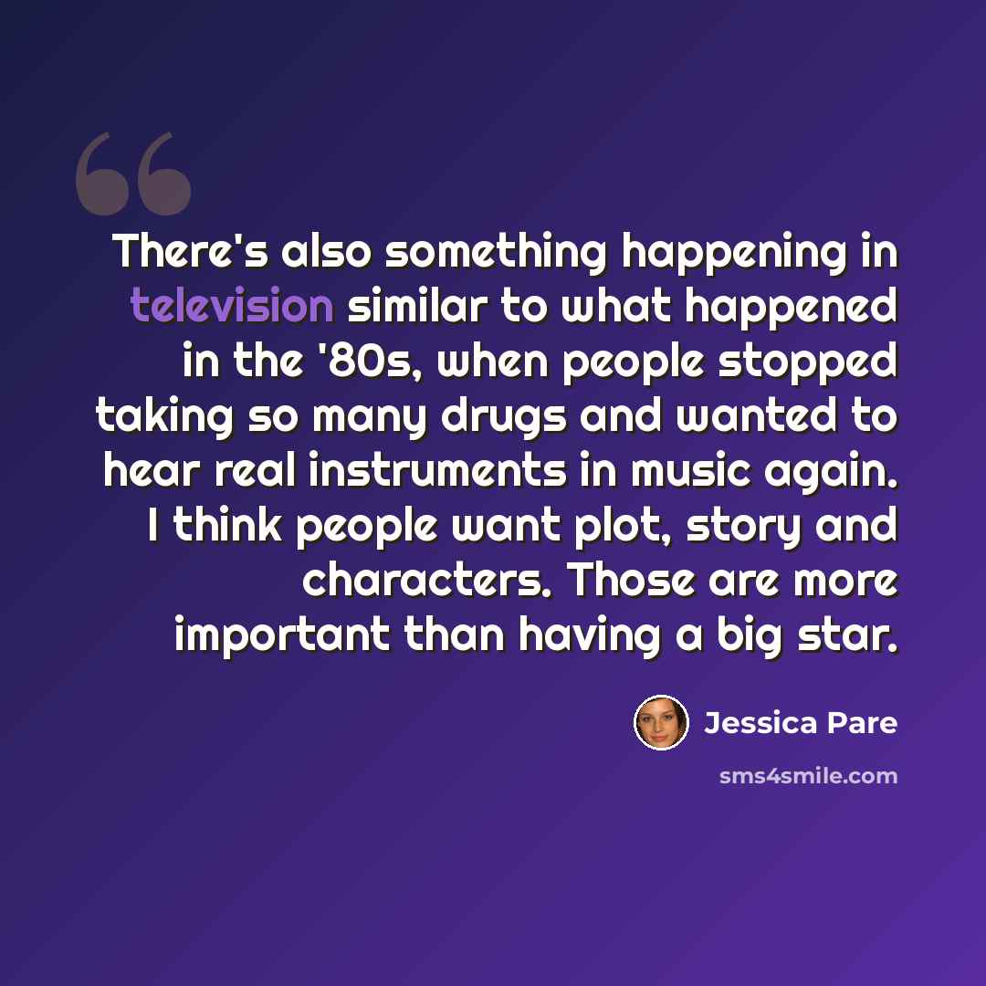 “There's also something happening in television similar to what happened in the '80s, when people stopped taking so many drugs and wanted to hear real instruments in music again. I think people want plot, story and characters. Those are more important than having a big star.” quote by Jessica Pare
