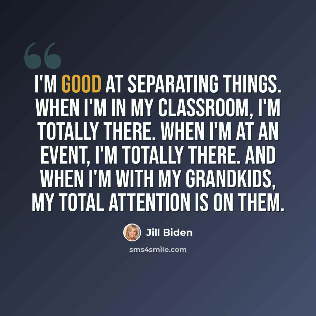 “I'm good at separating things. When I'm in my classroom, I'm totally there. When I'm at an event, I'm totally there. And when I'm with my grandkids, my total attention is on them.” quote by Jill Biden