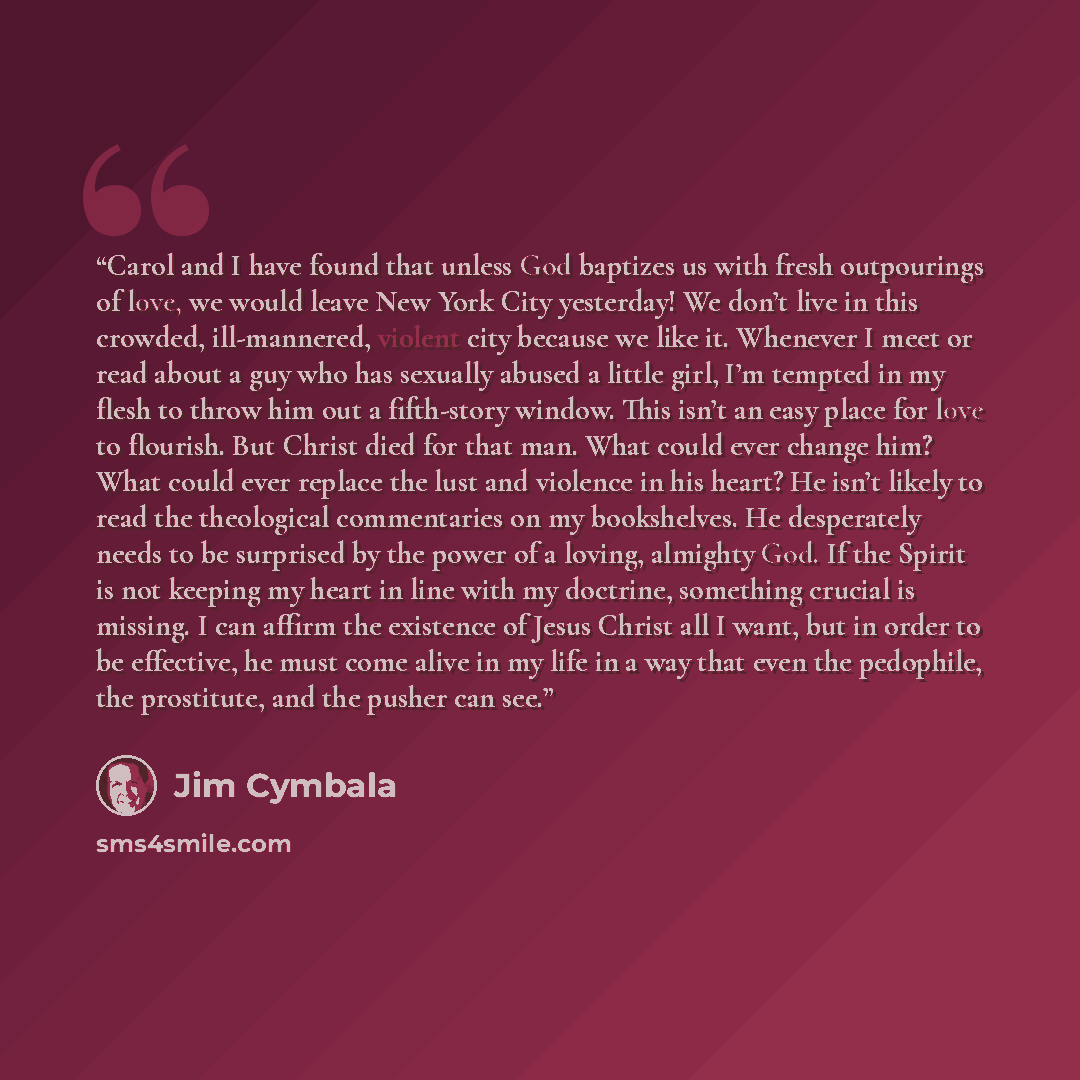 “Carol and I have found that unless God baptizes us with fresh outpourings of love, we would leave New York City yesterday! We don’t live in this crowded, ill-mannered, violent city because we like it. Whenever I meet or read about a guy who has sexually abused a little girl, I’m tempted in my…” quote by Jim Cymbala