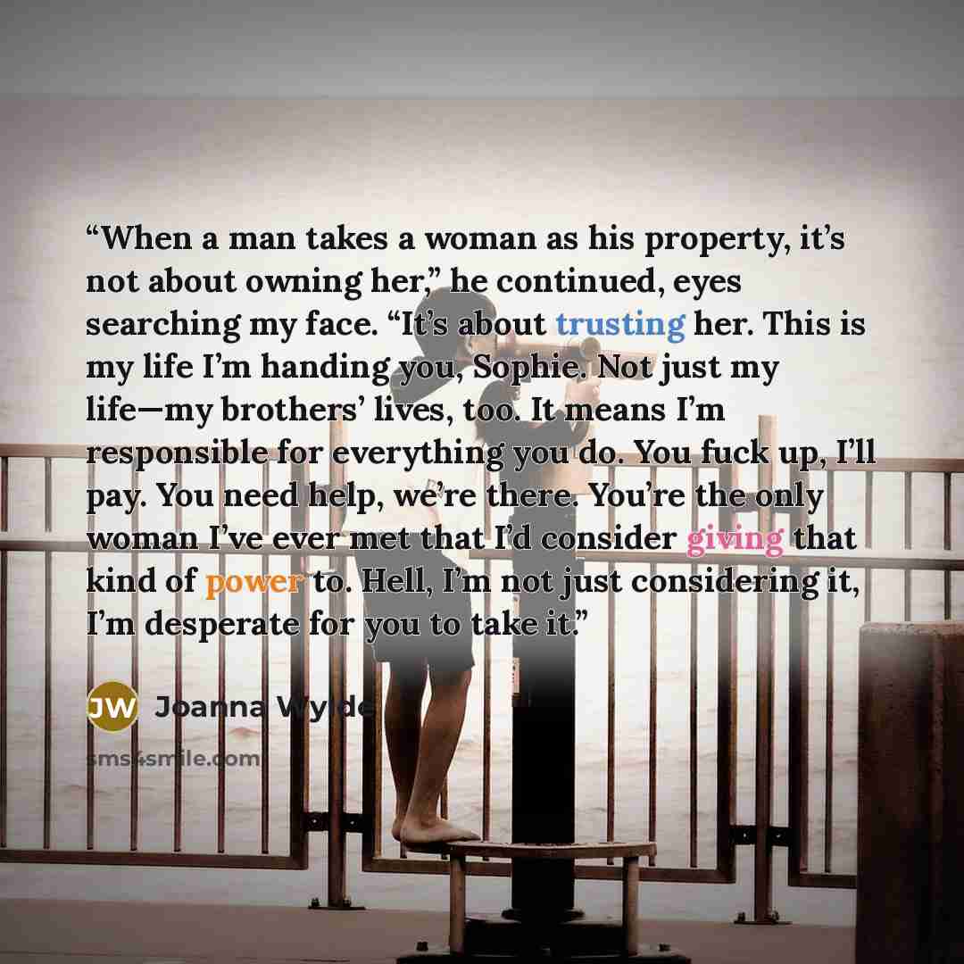 “When a man takes a woman as his property, it’s not about owning her,” he continued, eyes searching my face. “It’s about trusting her. This is my life I’m handing you, Sophie. Not just my life—my brothers’ lives, too. It means I’m responsible for everything you do. You fuck up, I’ll pay. You need…” quote by Joanna Wylde