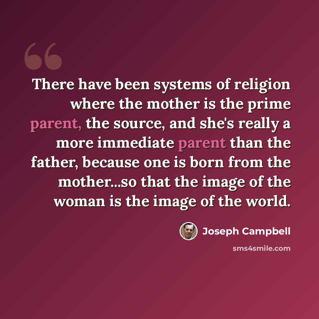 “There have been systems of religion where the mother is the prime parent, the source, and she's really a more immediate parent than the father, because one is born from the mother...so that the image of the woman is the image of the world.” quote by Joseph Campbell