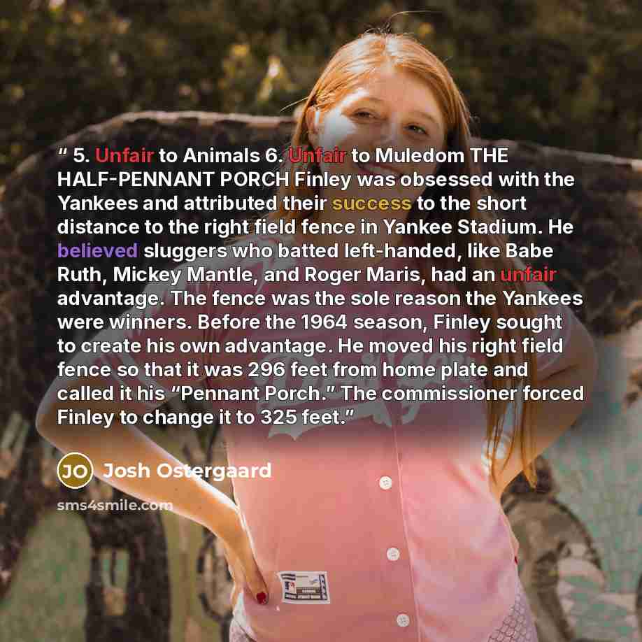 “5. Unfair to Animals 6. Unfair to Muledom THE HALF-PENNANT PORCH Finley was obsessed with the Yankees and attributed their success to the short distance to the right field fence in Yankee Stadium. He believed sluggers who batted left-handed, like Babe Ruth, Mickey Mantle, and Roger Maris, had an…” quote by Josh Ostergaard