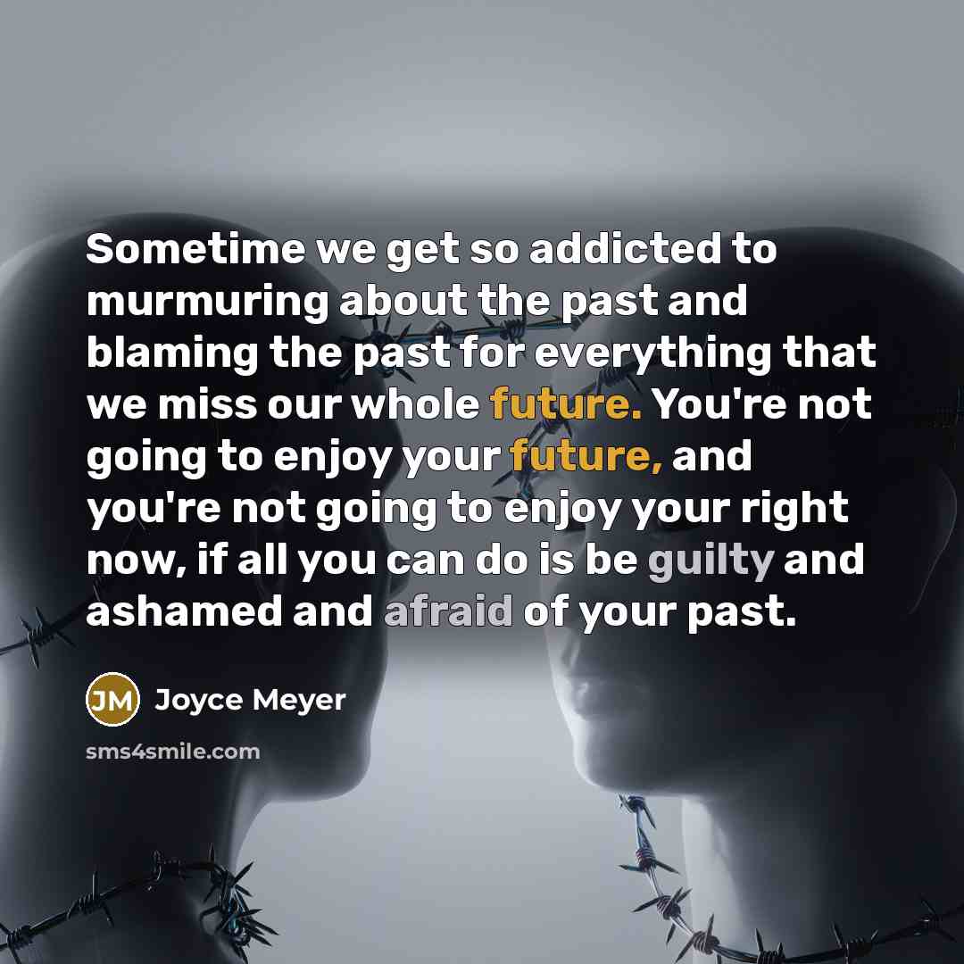 “Sometime we get so addicted to murmuring about the past and blaming the past for everything that we miss our whole future. You're not going to enjoy your future, and you're not going to enjoy your right now, if all you can do is be guilty and ashamed and afraid of your past.” quote by Joyce Meyer