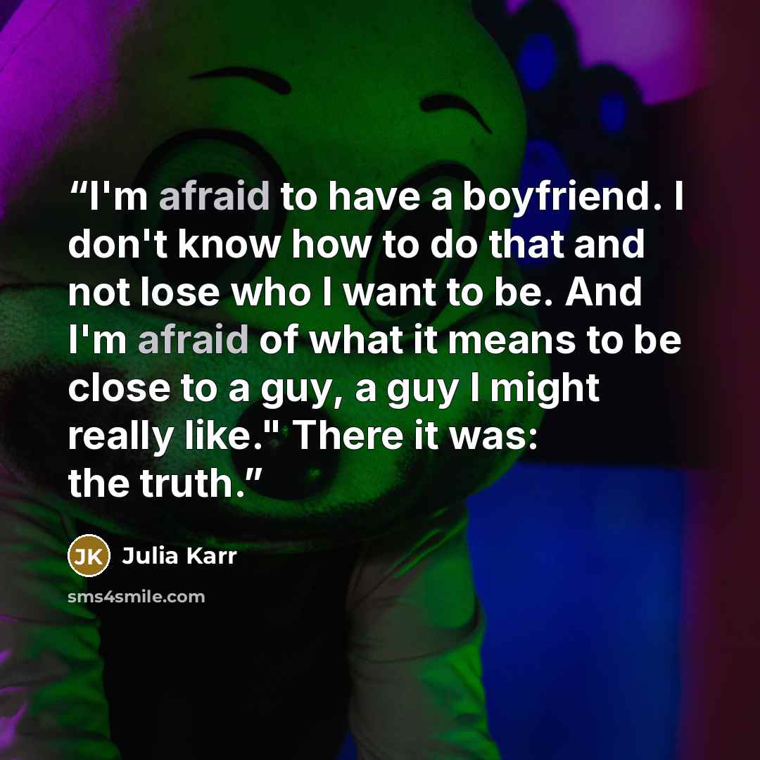 “I'm afraid to have a boyfriend. I don't know how to do that and not lose who I want to be. And I'm afraid of what it means to be close to a guy, a guy I might really like." There it was: the truth.” quote by Julia Karr