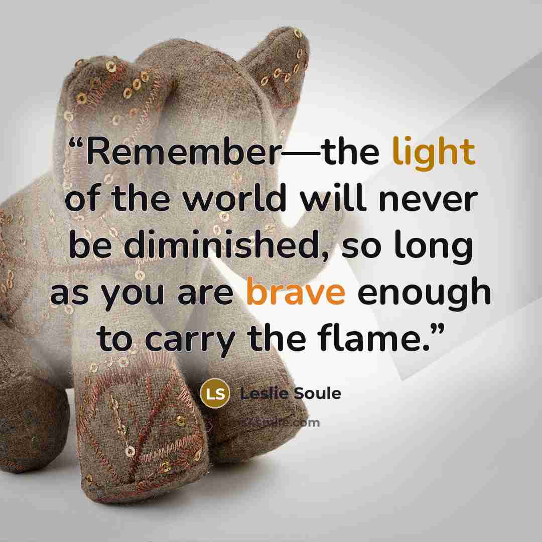 “Remember—the light of the world will never be diminished, so long as you are brave enough to carry the flame.” quote by Leslie Soule