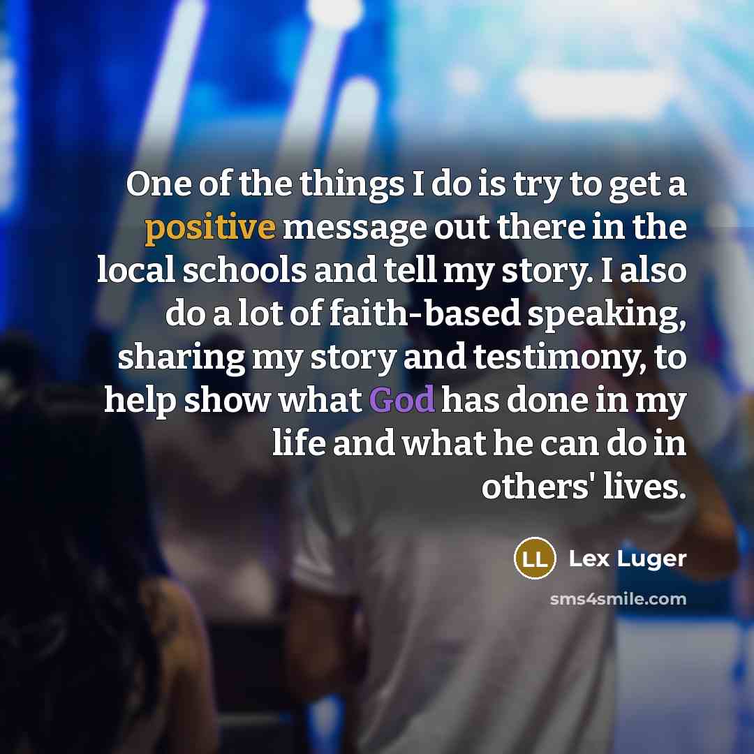 “One of the things I do is try to get a positive message out there in the local schools and tell my story. I also do a lot of faith-based speaking, sharing my story and testimony, to help show what God has done in my life and what he can do in others' lives.” quote by Lex Luger