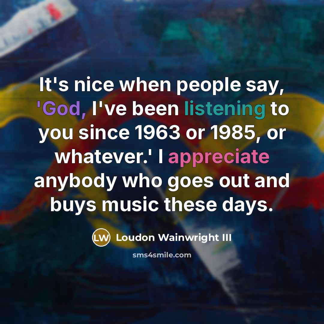 “It's nice when people say, 'God, I've been listening to you since 1963 or 1985, or whatever.' I appreciate anybody who goes out and buys music these days.” quote by Loudon Wainwright III