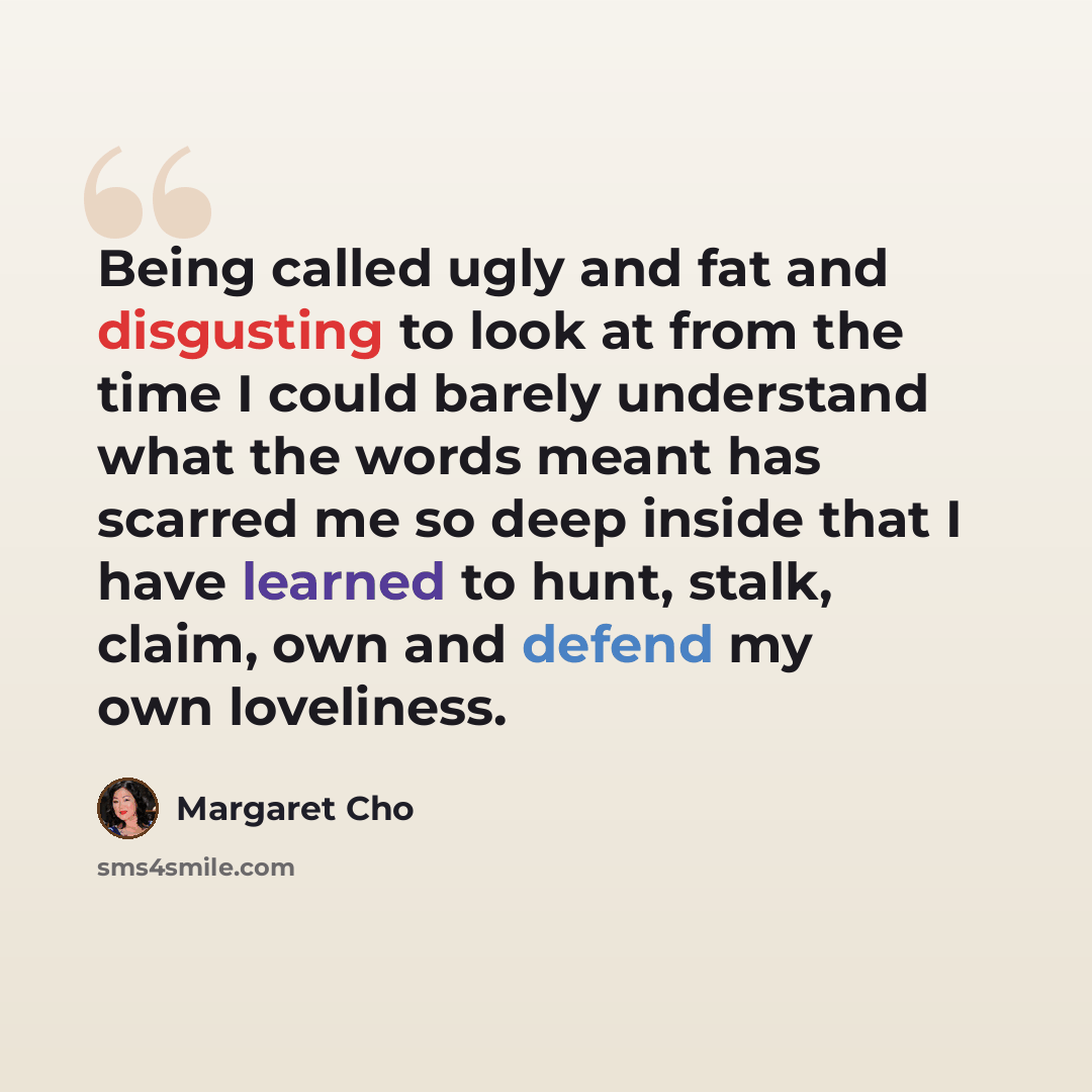 “Being called ugly and fat and disgusting to look at from the time I could barely understand what the words meant has scarred me so deep inside that I have learned to hunt, stalk, claim, own and defend my own loveliness.” quote by Margaret Cho