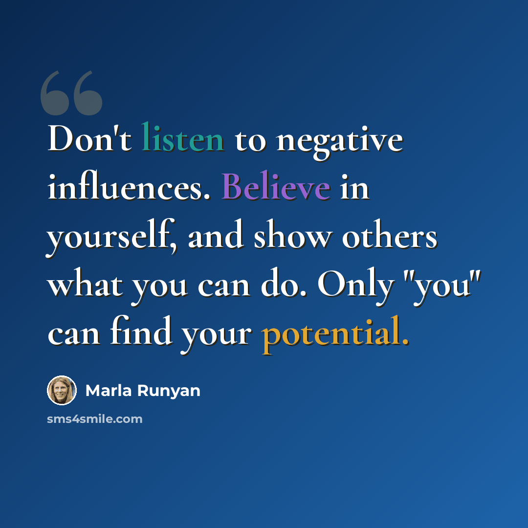 “Don't listen to negative influences. Believe in yourself, and show others what you can do. Only "you" can find your potential.” quote by Marla Runyan
