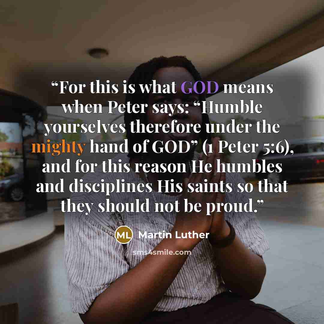 “For this is what GOD means when Peter says: “Humble yourselves therefore under the mighty hand of GOD” (1 Peter 5:6), and for this reason He humbles and disciplines His saints so that they should not be proud.” quote by Martin Luther