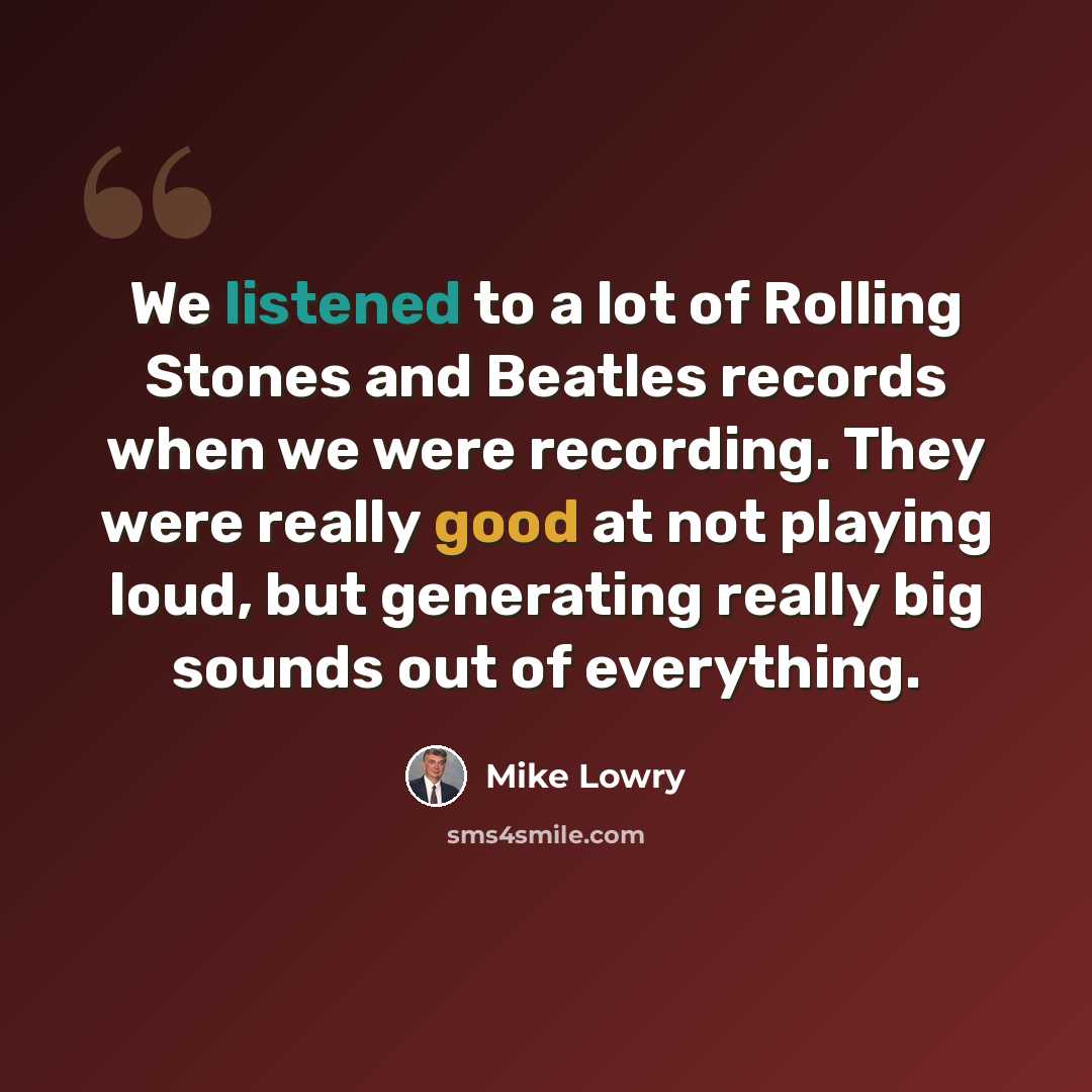 “We listened to a lot of Rolling Stones and Beatles records when we were recording. They were really good at not playing loud, but generating really big sounds out of everything.” quote by Mike Lowry