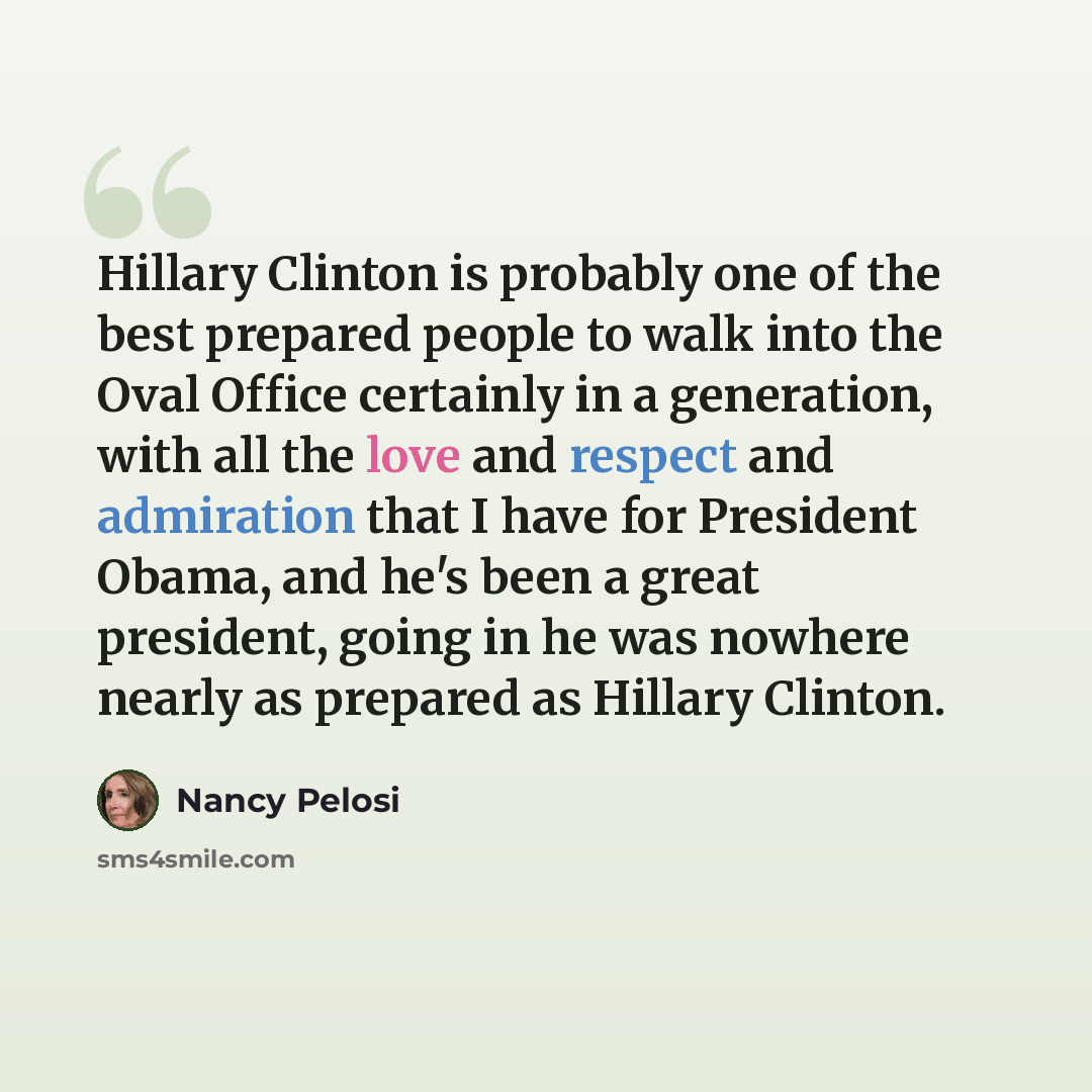 “Hillary Clinton is probably one of the best prepared people to walk into the Oval Office certainly in a generation, with all the love and respect and admiration that I have for President Obama, and he's been a great president, going in he was nowhere nearly as prepared as Hillary Clinton.” quote by Nancy Pelosi