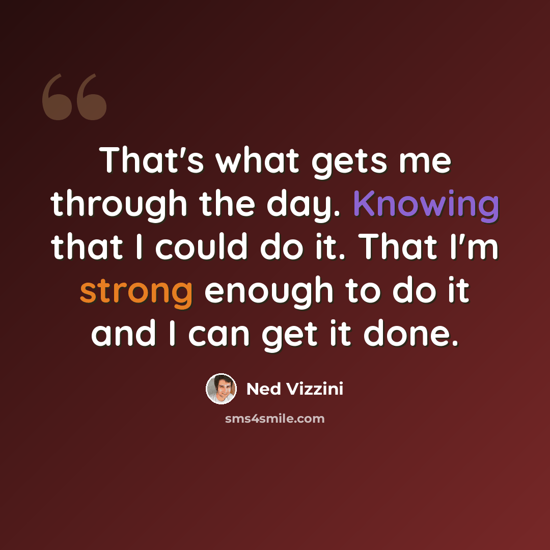 “That's what gets me through the day. Knowing that I could do it. That I'm strong enough to do it and I can get it done.” quote by Ned Vizzini