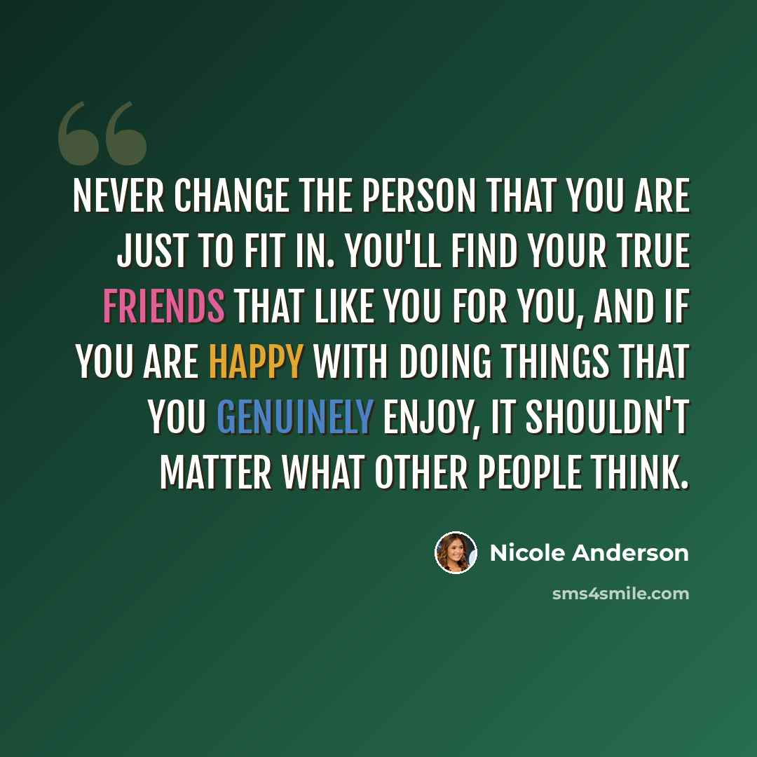 “Never change the person that you are just to fit in. You'll find your true friends that like you for you, and if you are happy with doing things that you genuinely enjoy, it shouldn't matter what other people think.” quote by Nicole Anderson
