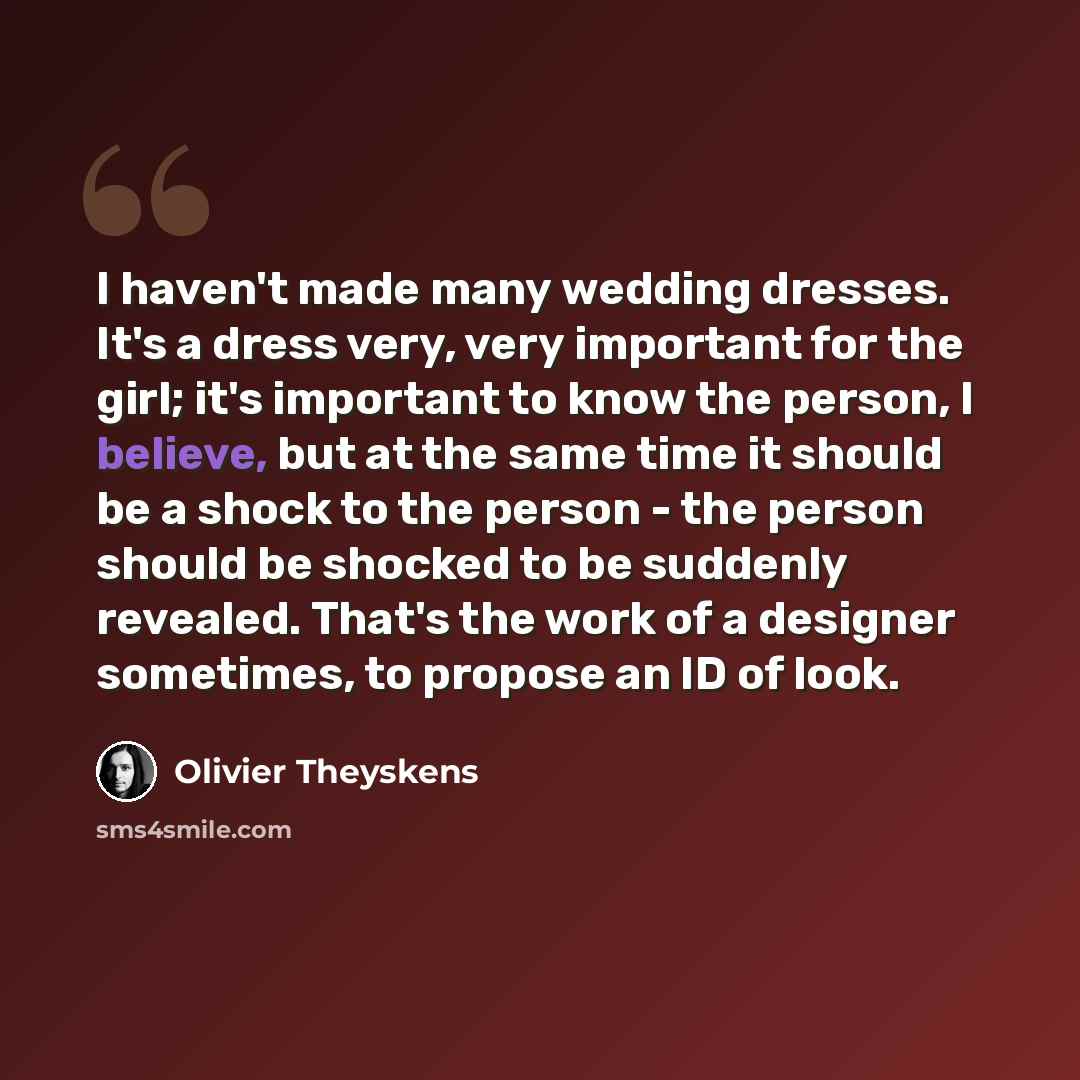 “I haven't made many wedding dresses. It's a dress very, very important for the girl; it's important to know the person, I believe, but at the same time it should be a shock to the person - the person should be shocked to be suddenly revealed. That's the work of a designer sometimes, to propose an…” quote by Olivier Theyskens