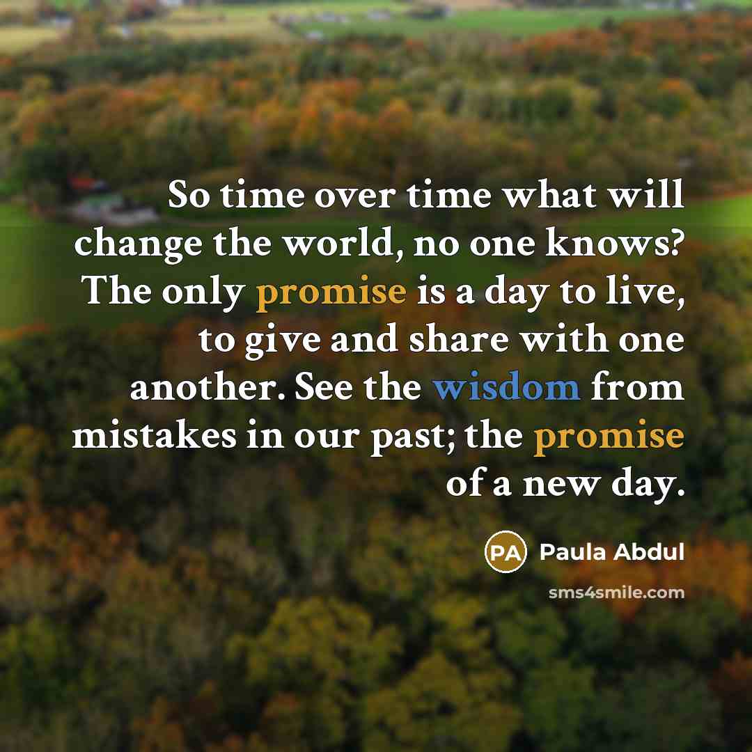 “So time over time what will change the world, no one knows? The only promise is a day to live, to give and share with one another. See the wisdom from mistakes in our past; the promise of a new day.” quote by Paula Abdul