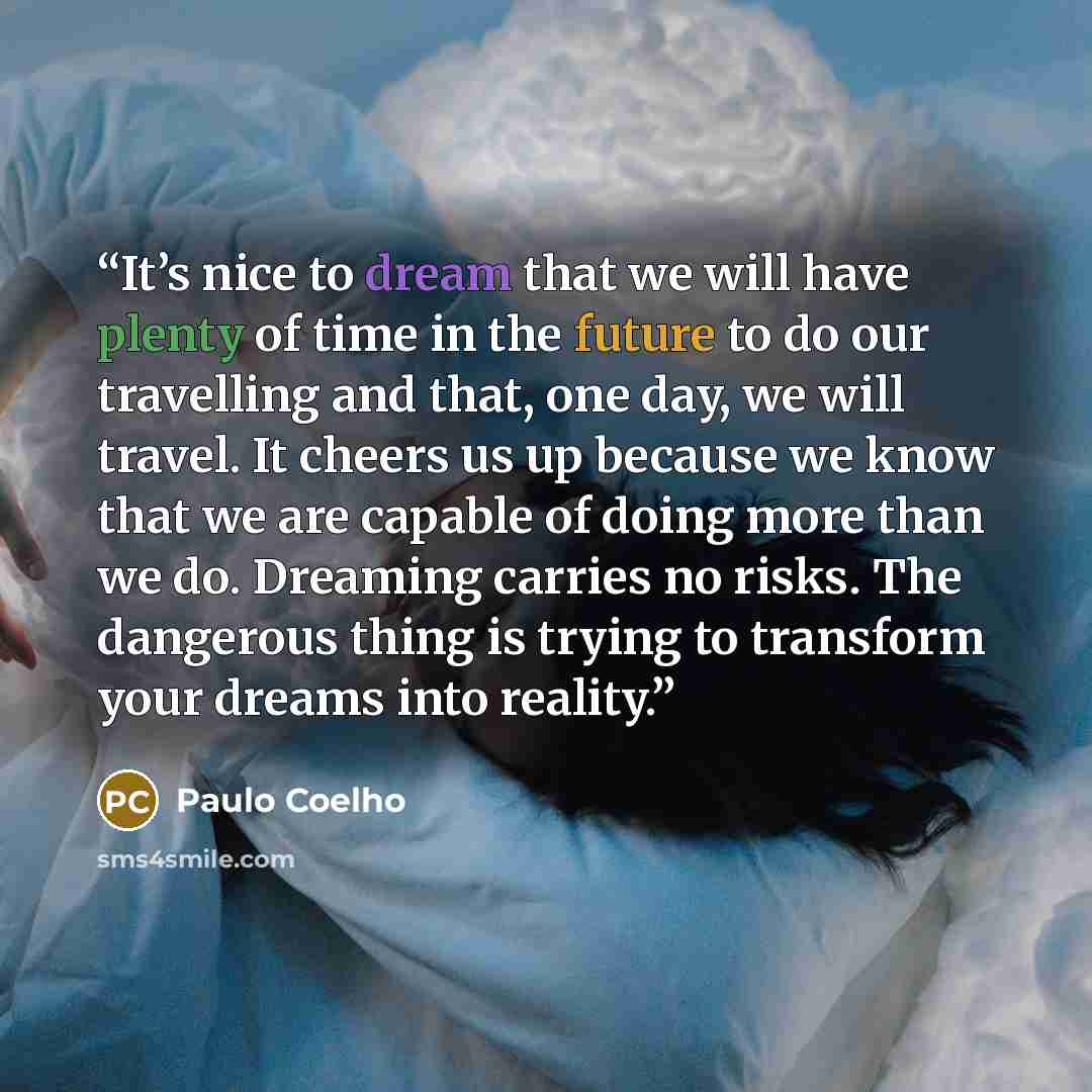 “It’s nice to dream that we will have plenty of time in the future to do our travelling and that, one day, we will travel. It cheers us up because we know that we are capable of doing more than we do. Dreaming carries no risks. The dangerous thing is trying to transform your dreams into reality.” quote by Paulo Coelho
