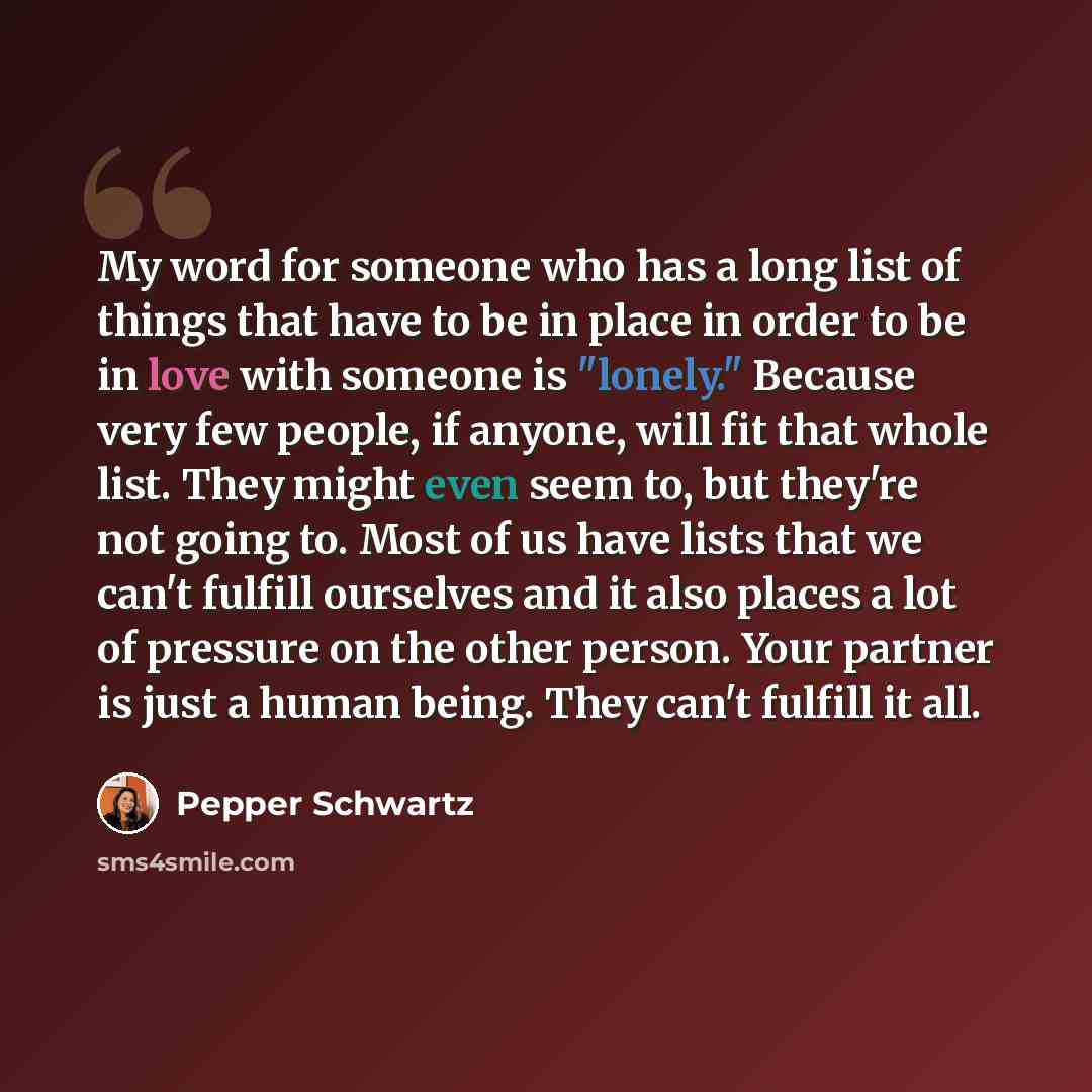 “My word for someone who has a long list of things that have to be in place in order to be in love with someone is "lonely." Because very few people, if anyone, will fit that whole list. They might even seem to, but they're not going to. Most of us have lists that we can't fulfill ourselves and it…” quote by Pepper Schwartz