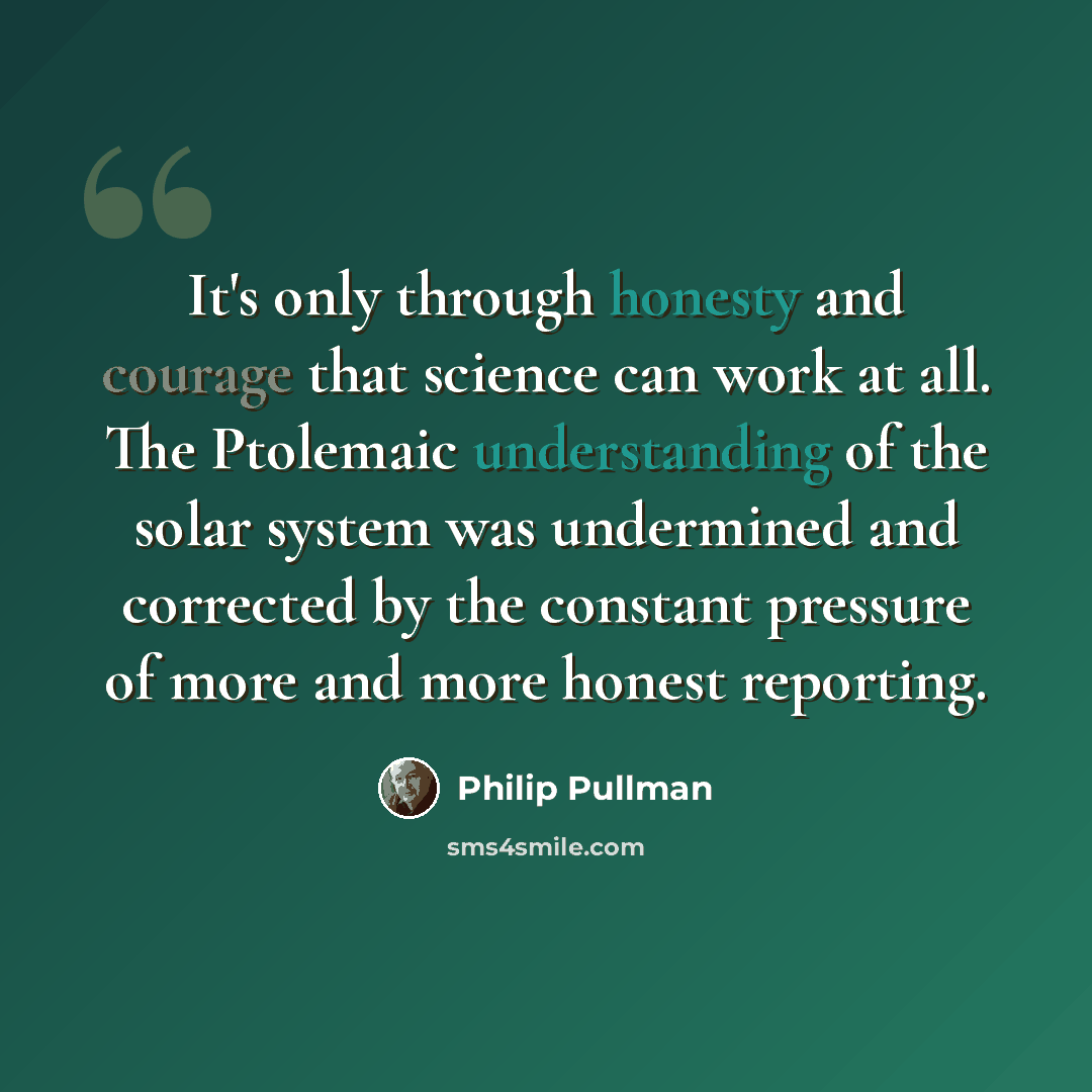 “It's only through honesty and courage that science can work at all. The Ptolemaic understanding of the solar system was undermined and corrected by the constant pressure of more and more honest reporting.” quote by Philip Pullman