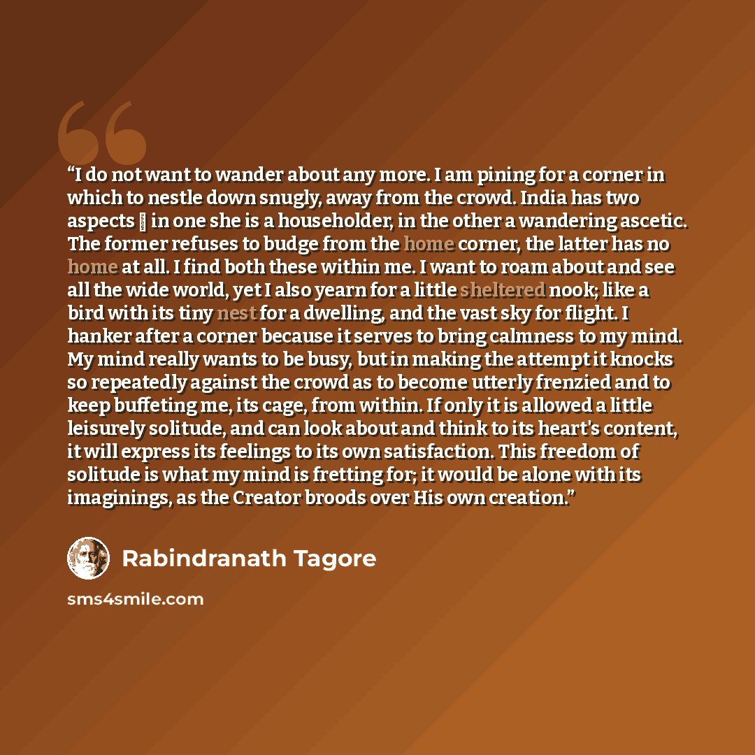 “I do not want to wander about any more. I am pining for a corner in which to nestle down snugly, away from the crowd. India has two aspects ⎯ in one she is a householder, in the other a wandering ascetic. The former refuses to budge from the home corner, the latter has no home at all. I find both…” quote by Rabindranath Tagore