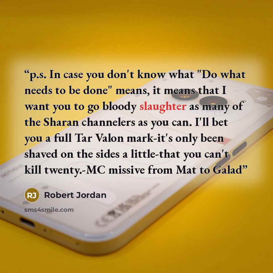 “p.s. In case you don't know what "Do what needs to be done" means, it means that I want you to go bloody slaughter as many of the Sharan channelers as you can. I'll bet you a full Tar Valon mark-it's only been shaved on the sides a little-that you can't kill twenty.-MC missive from Mat to Galad” quote by Robert Jordan