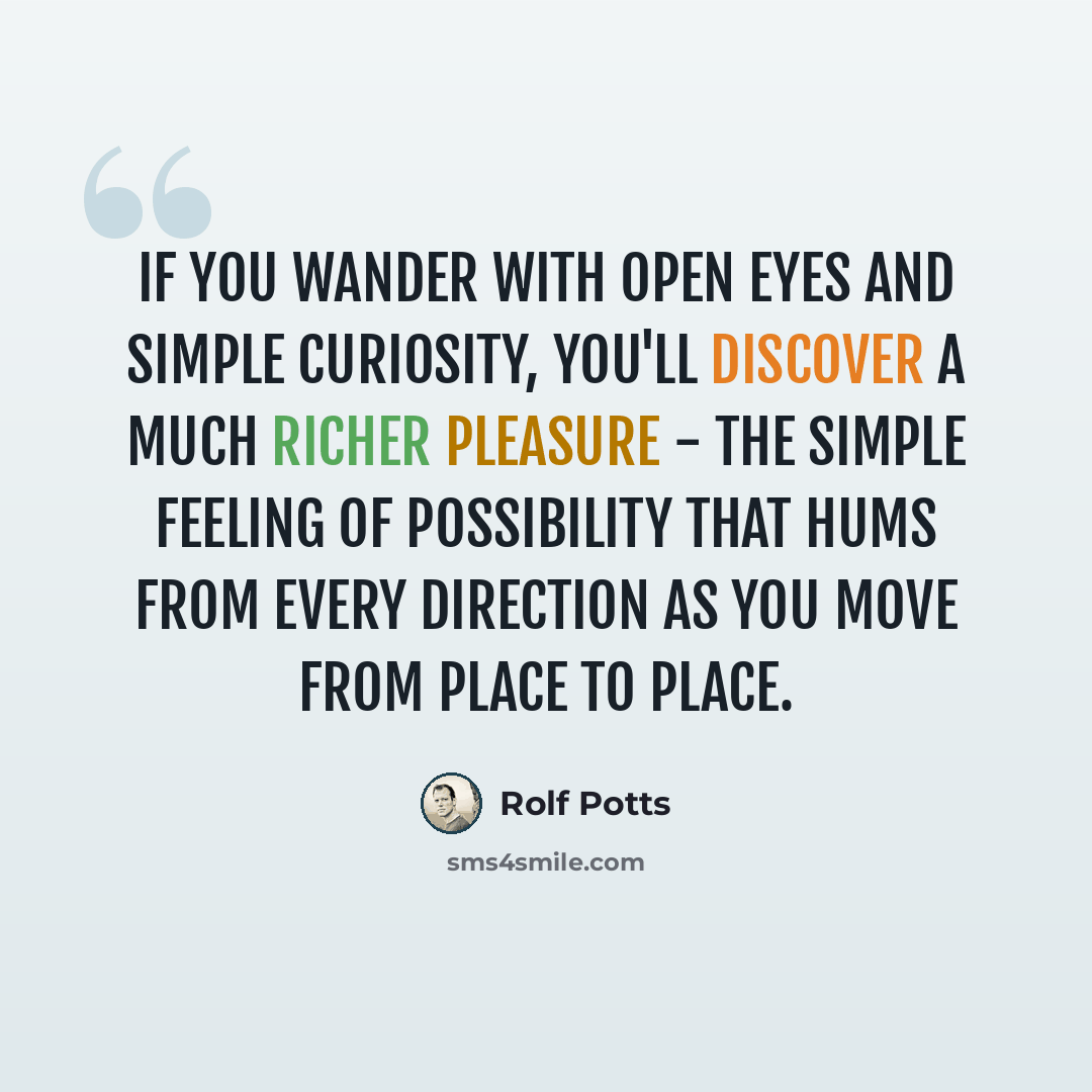 “If you wander with open eyes and simple curiosity, you'll discover a much richer pleasure - the simple feeling of possibility that hums from every direction as you move from place to place.” quote by Rolf Potts