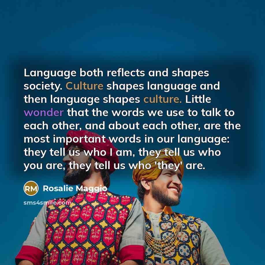 “Language both reflects and shapes society. Culture shapes language and then language shapes culture. Little wonder that the words we use to talk to each other, and about each other, are the most important words in our language: they tell us who I am, they tell us who you are, they tell us who…” quote by Rosalie Maggio