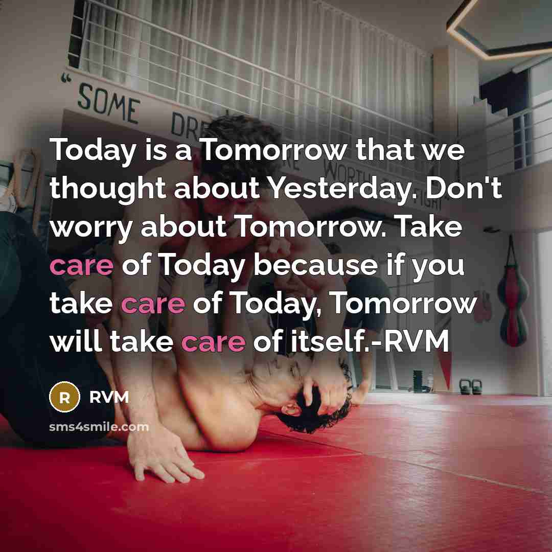 “Today is a Tomorrow that we thought about Yesterday. Don't worry about Tomorrow. Take care of Today because if you take care of Today, Tomorrow will take care of itself.-RVM” quote by RVM
