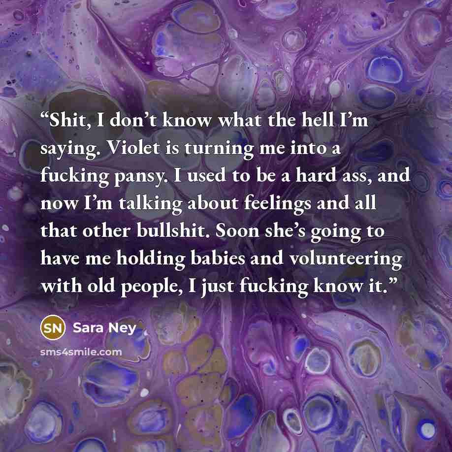 “Shit, I don’t know what the hell I’m saying. Violet is turning me into a fucking pansy. I used to be a hard ass, and now I’m talking about feelings and all that other bullshit. Soon she’s going to have me holding babies and volunteering with old people, I just fucking know it.” quote by Sara Ney