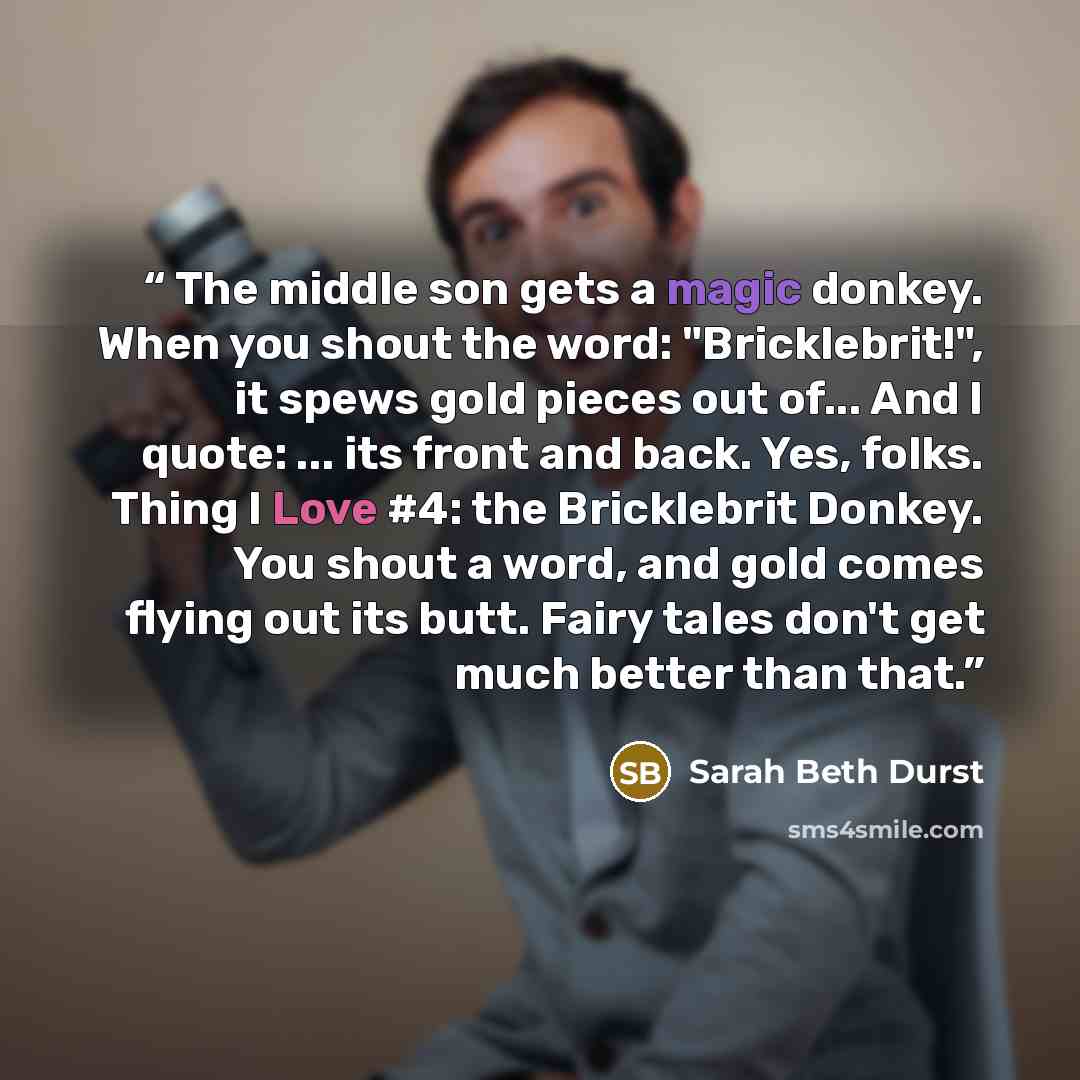 “The middle son gets a magic donkey. When you shout the word: "Bricklebrit!", it spews gold pieces out of... And I quote: ... its front and back. Yes, folks. Thing I Love #4: the Bricklebrit Donkey. You shout a word, and gold comes flying out its butt. Fairy tales don't get much better than that.” quote by Sarah Beth Durst