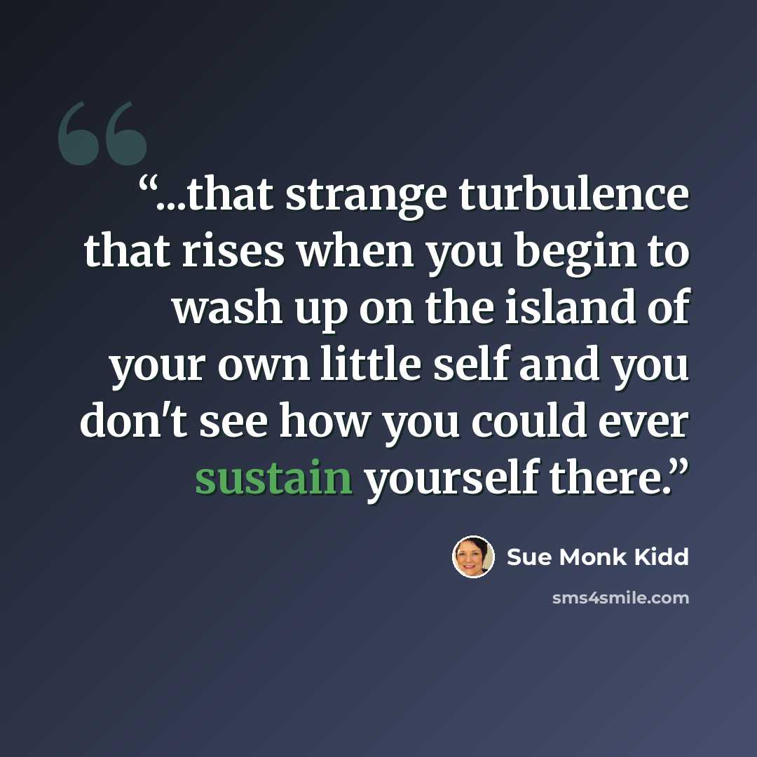 “...that strange turbulence that rises when you begin to wash up on the island of your own little self and you don't see how you could ever sustain yourself there.” quote by Sue Monk Kidd