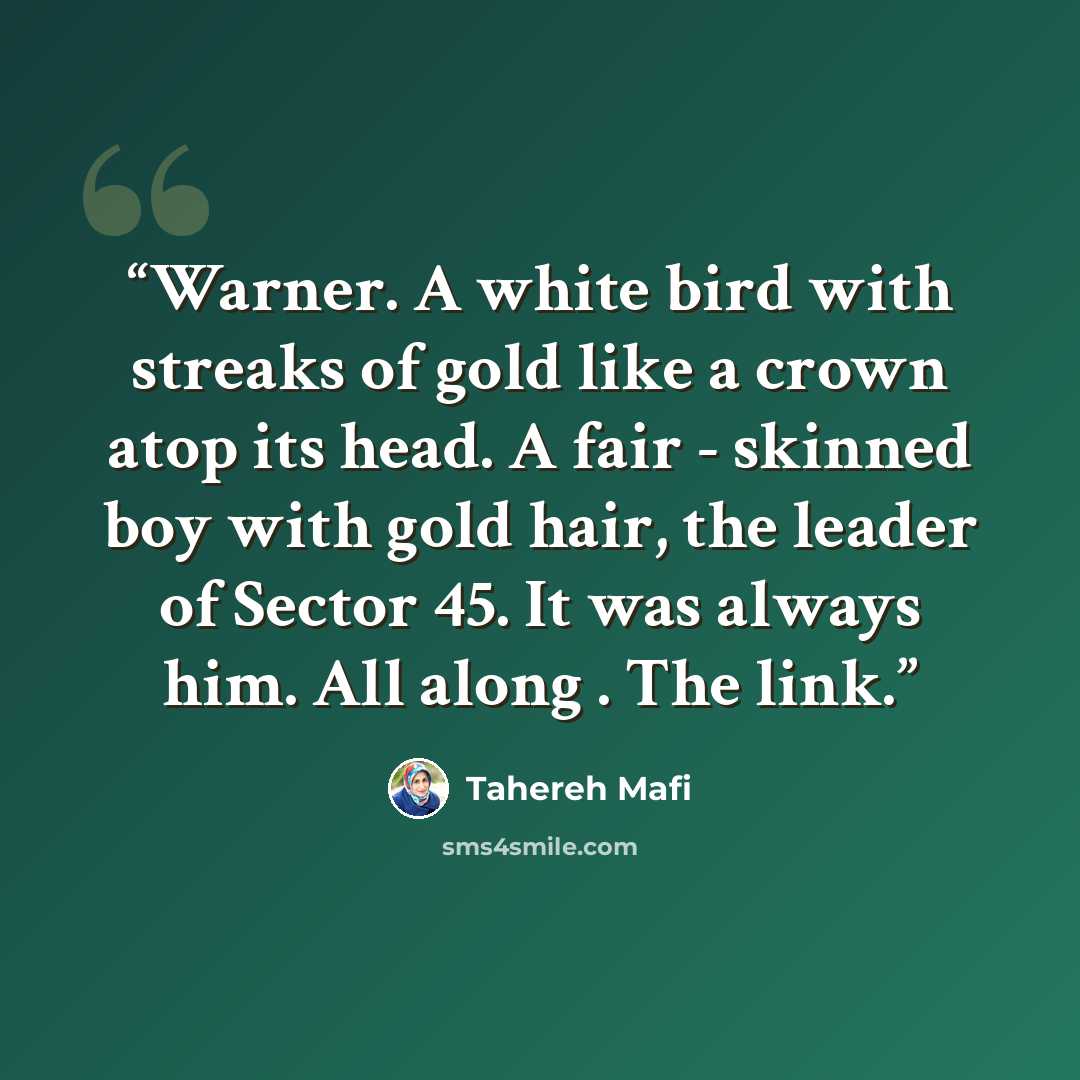 “Warner. A white bird with streaks of gold like a crown atop its head. A fair - skinned boy with gold hair, the leader of Sector 45. It was always him. All along . The link.” quote by Tahereh Mafi