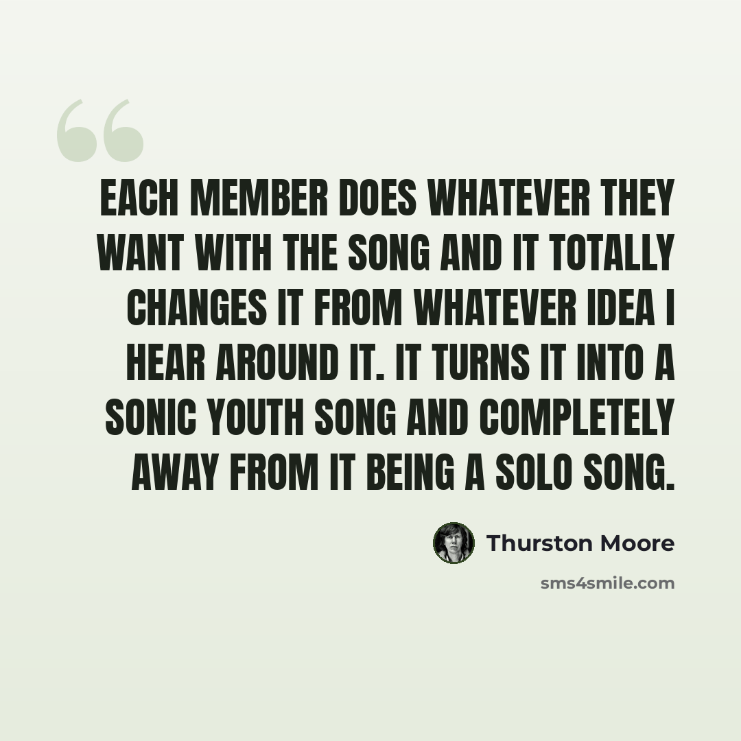 “Each member does whatever they want with the song and it totally changes it from whatever idea I hear around it. It turns it into a Sonic Youth song and completely away from it being a solo song.” quote by Thurston Moore