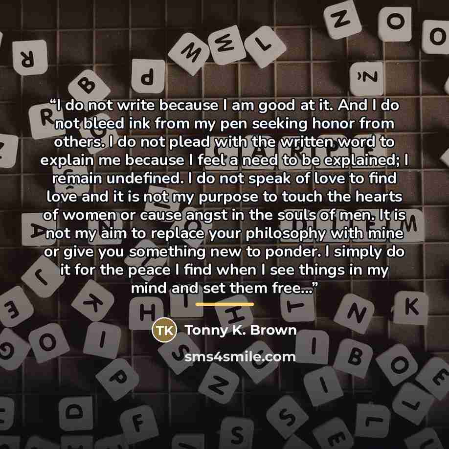 “I do not write because I am good at it. And I do not bleed ink from my pen seeking honor from others. I do not plead with the written word to explain me because I feel a need to be explained; I remain undefined. I do not speak of love to find love and it is not my purpose to touch the hearts of…” quote by Tonny K. Brown