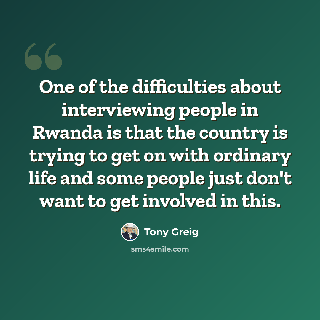 “One of the difficulties about interviewing people in Rwanda is that the country is trying to get on with ordinary life and some people just don't want to get involved in this.” quote by Tony Greig