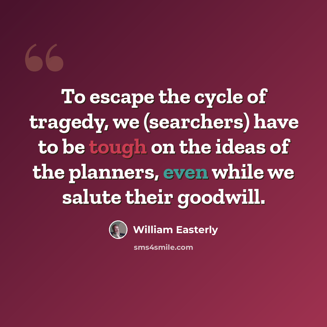 “To escape the cycle of tragedy, we (searchers) have to be tough on the ideas of the planners, even while we salute their goodwill.” quote by William Easterly