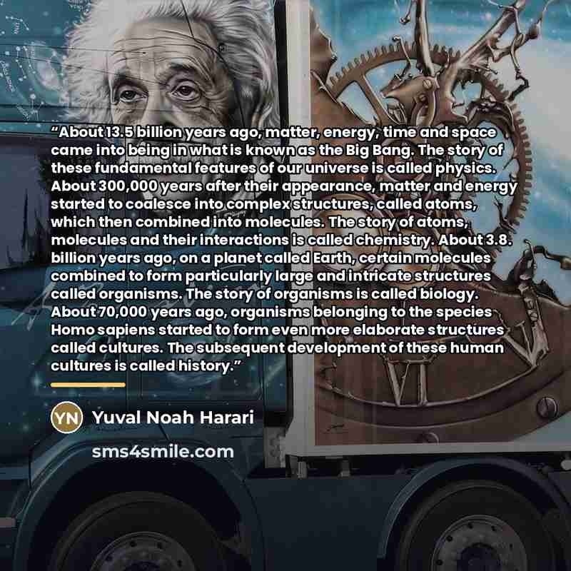 “About 13.5 billion years ago, matter, energy, time and space came into being in what is known as the Big Bang. The story of these fundamental features of our universe is called physics. About 300,000 years after their appearance, matter and energy started to coalesce into complex structures…” quote by Yuval Noah Harari