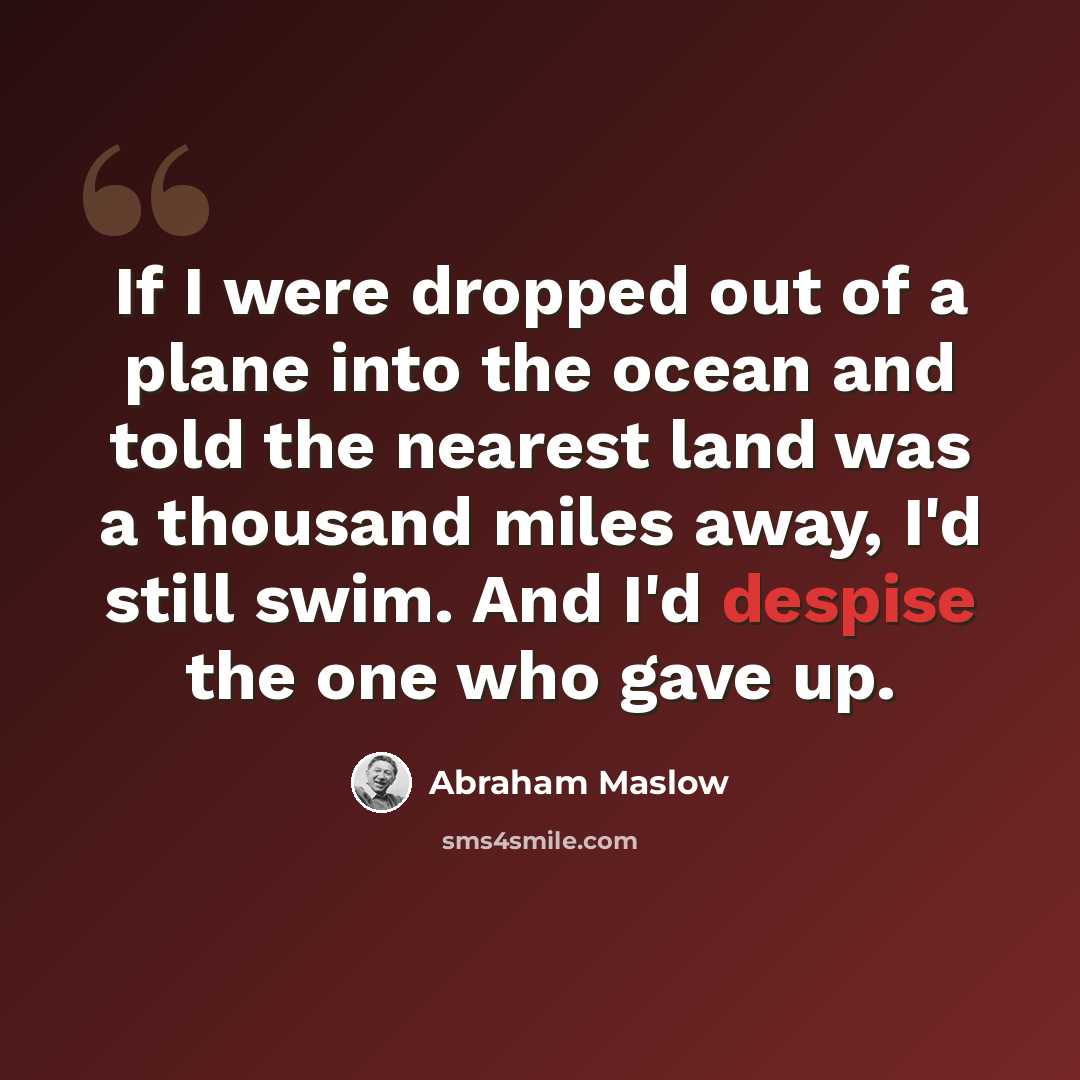 “If I were dropped out of a plane into the ocean and told the nearest land was a thousand miles away, I'd still swim. And I'd despise the one who gave up.” quote by Abraham Maslow