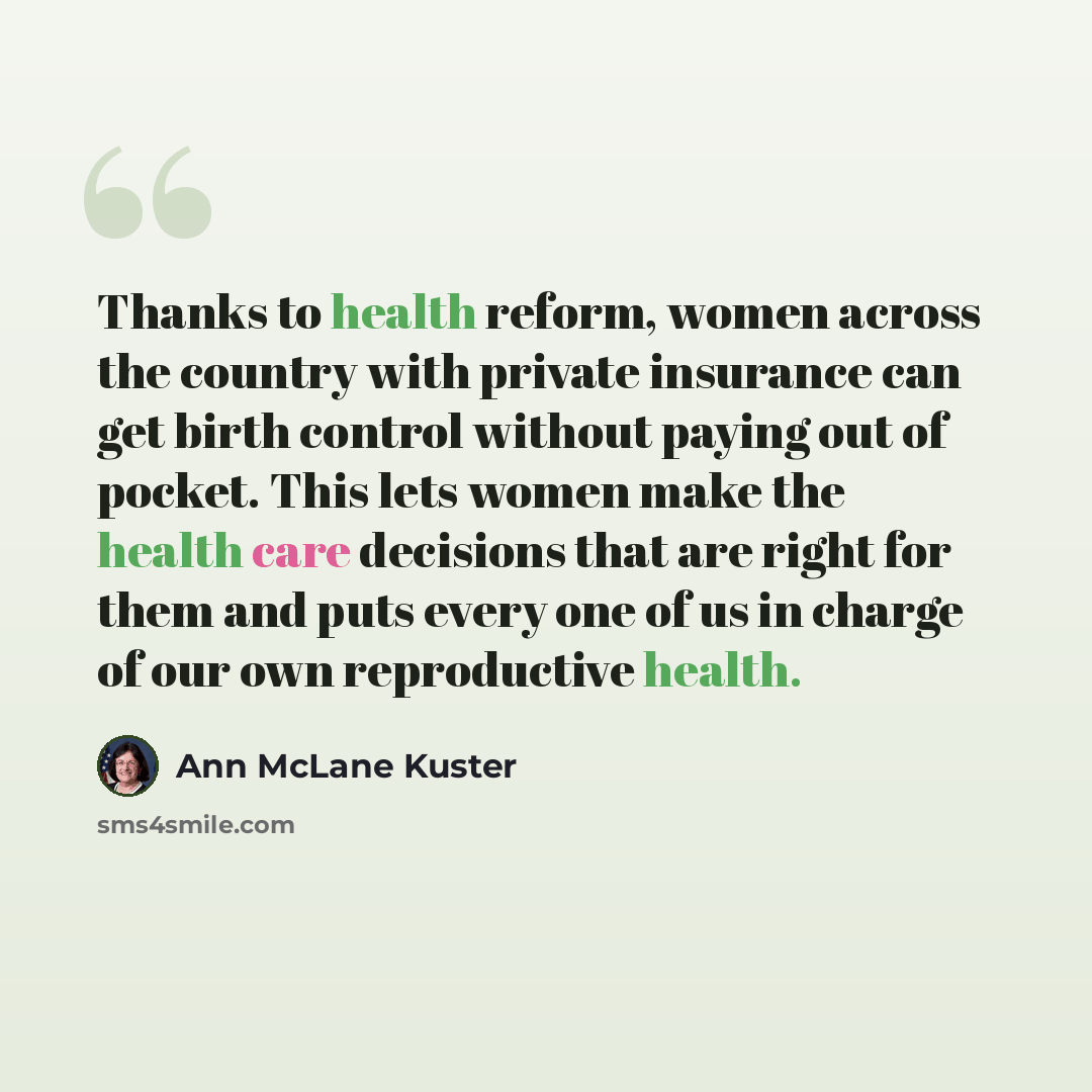 “Thanks to health reform, women across the country with private insurance can get birth control without paying out of pocket. This lets women make the health care decisions that are right for them and puts every one of us in charge of our own reproductive health.” quote by Ann McLane Kuster