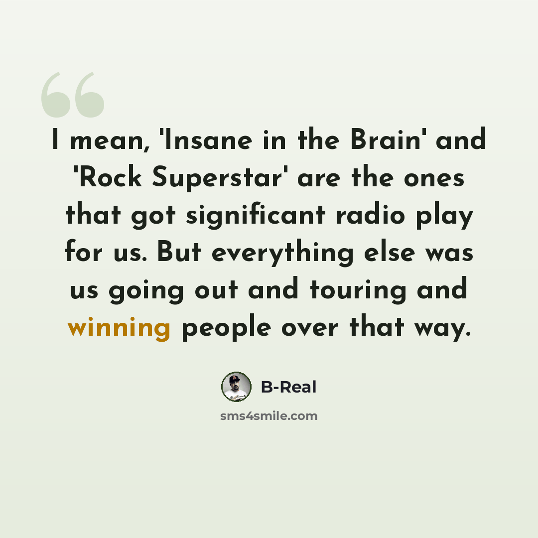 “I mean, 'Insane in the Brain' and 'Rock Superstar' are the ones that got significant radio play for us. But everything else was us going out and touring and winning people over that way.” quote by B-Real