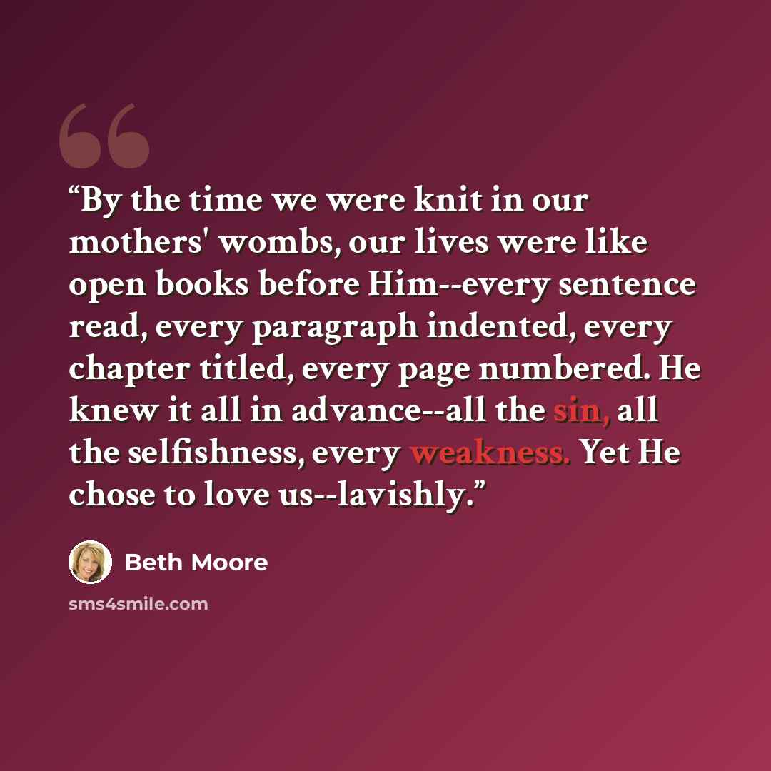 “By the time we were knit in our mothers' wombs, our lives were like open books before Him--every sentence read, every paragraph indented, every chapter titled, every page numbered. He knew it all in advance--all the sin, all the selfishness, every weakness. Yet He chose to love us--lavishly.” quote by Beth Moore
