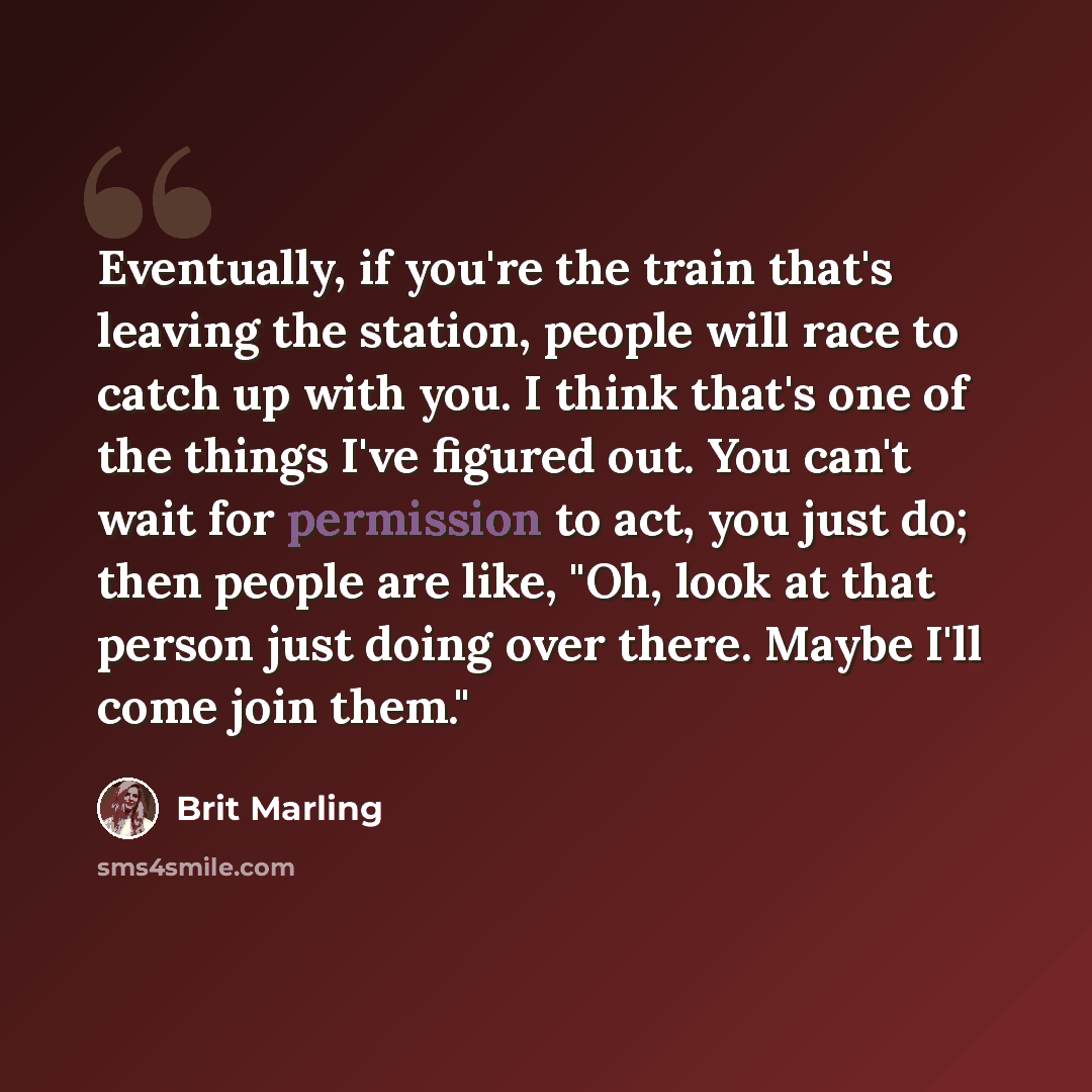 “Eventually, if you're the train that's leaving the station, people will race to catch up with you. I think that's one of the things I've figured out. You can't wait for permission to act, you just do; then people are like, "Oh, look at that person just doing over there. Maybe I'll come join them."” quote by Brit Marling