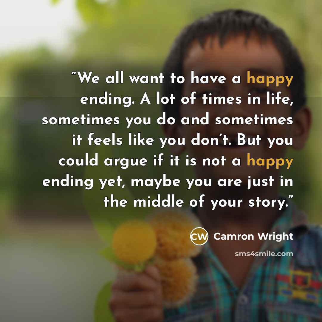 “We all want to have a happy ending. A lot of times in life, sometimes you do and sometimes it feels like you don’t. But you could argue if it is not a happy ending yet, maybe you are just in the middle of your story.” quote by Camron Wright
