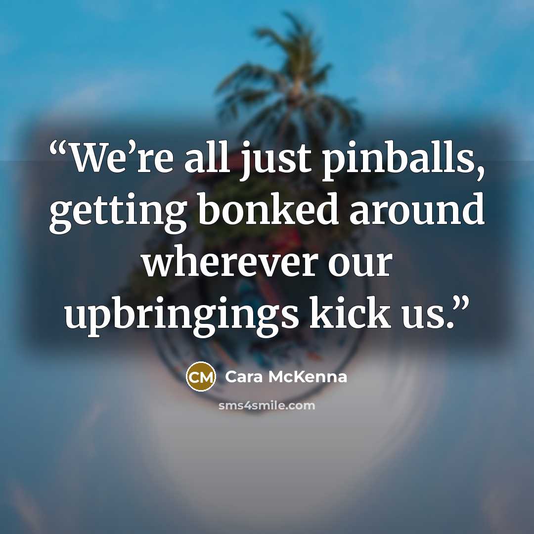 “We’re all just pinballs, getting bonked around wherever our upbringings kick us.” quote by Cara McKenna