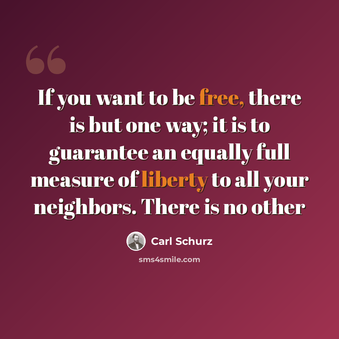 “If you want to be free, there is but one way; it is to guarantee an equally full measure of liberty to all your neighbors. There is no other” quote by Carl Schurz