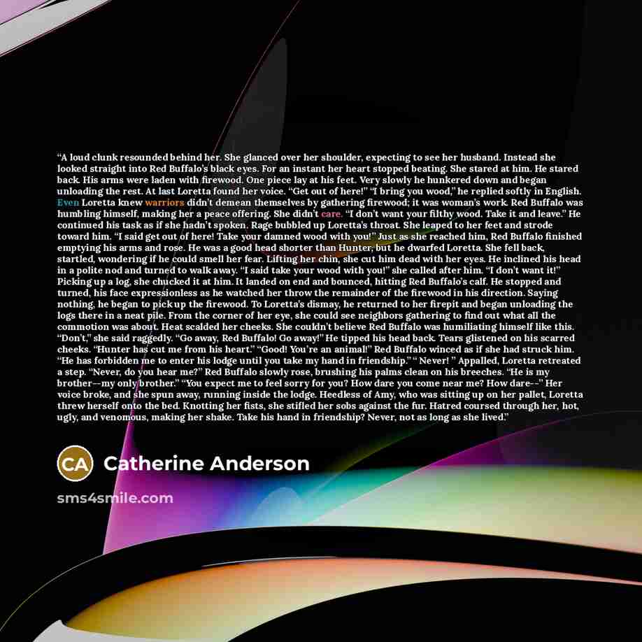 “A loud clunk resounded behind her. She glanced over her shoulder, expecting to see her husband. Instead she looked straight into Red Buffalo’s black eyes. For an instant her heart stopped beating. She stared at him. He stared back. His arms were laden with firewood. One piece lay at his feet. Very…” quote by Catherine Anderson