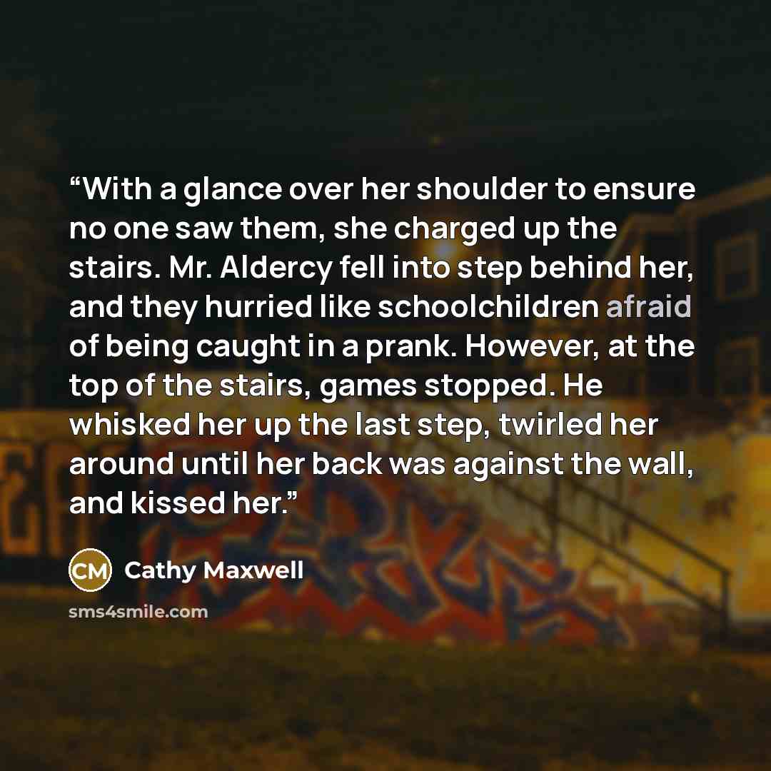 “With a glance over her shoulder to ensure no one saw them, she charged up the stairs. Mr. Aldercy fell into step behind her, and they hurried like schoolchildren afraid of being caught in a prank. However, at the top of the stairs, games stopped. He whisked her up the last step, twirled her around…” quote by Cathy Maxwell