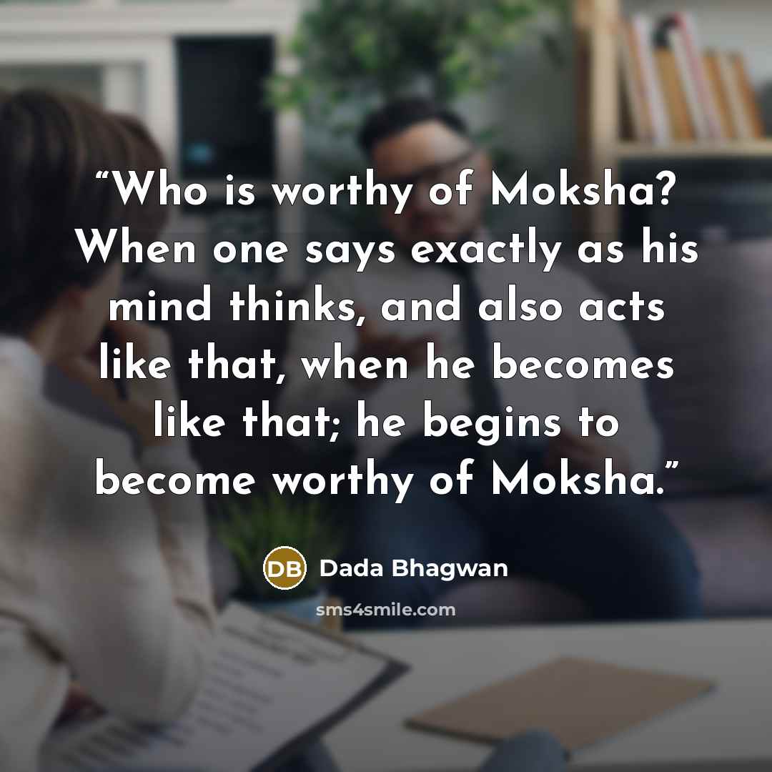 “Who is worthy of Moksha? When one says exactly as his mind thinks, and also acts like that, when he becomes like that; he begins to become worthy of Moksha.” quote by Dada Bhagwan