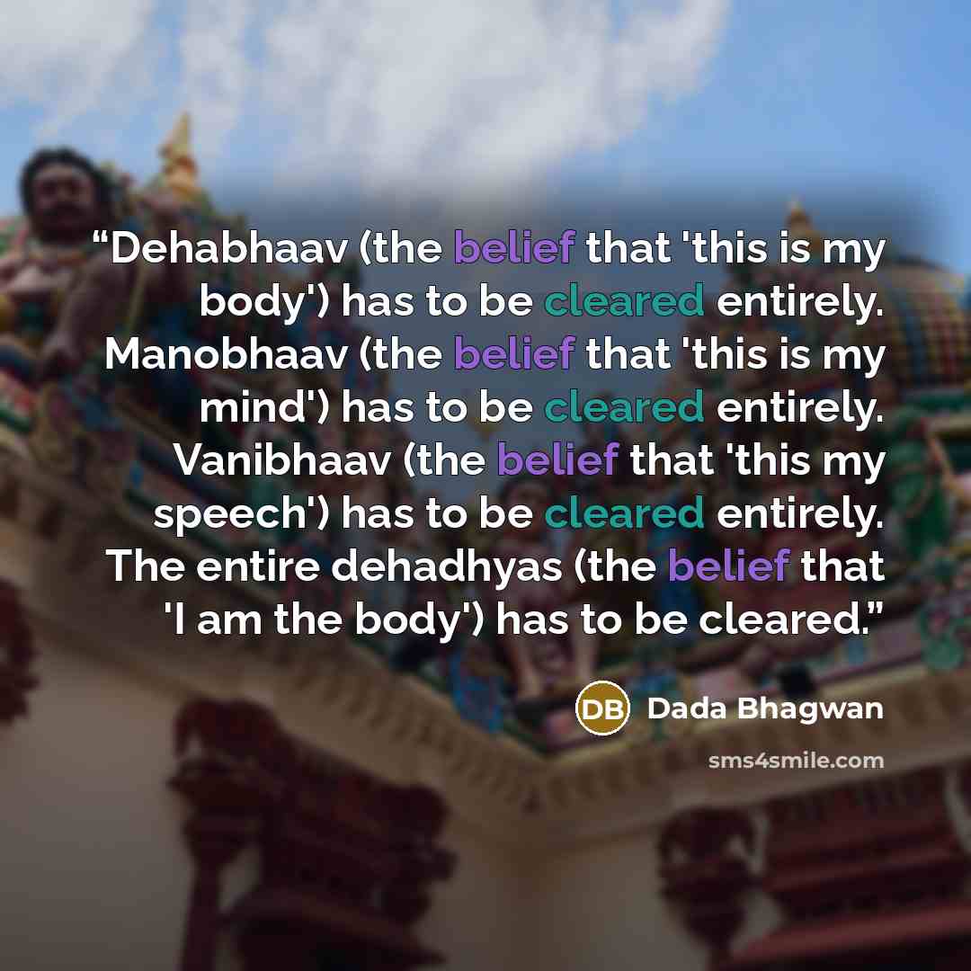 “Dehabhaav (the belief that 'this is my body') has to be cleared entirely. Manobhaav (the belief that 'this is my mind') has to be cleared entirely. Vanibhaav (the belief that 'this my speech') has to be cleared entirely. The entire dehadhyas (the belief that 'I am the body') has to be cleared.” quote by Dada Bhagwan