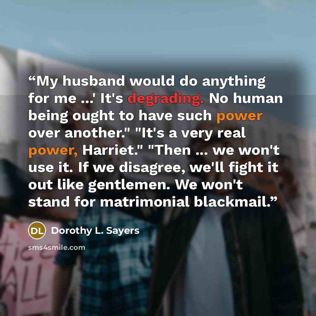 “My husband would do anything for me ...' It's degrading. No human being ought to have such power over another." "It's a very real power, Harriet." "Then ... we won't use it. If we disagree, we'll fight it out like gentlemen. We won't stand for matrimonial blackmail.” quote by Dorothy L. Sayers